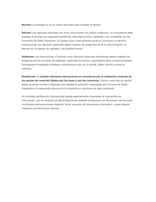Novena: La analogía no es un medio adecuado para combatir la elusión.


Décima: Las cláusulas especiales son otros instrumentos de política antielusiva. Su formulación debe
respetar el principio de capacidad económica, seguridad jurídica, legalidad y ser compatible con los
Convenios de Doble Imposición. En países cuyos ordenamientos jurídicos reconocen un derecho
supranacional, las cláusulas especiales deben respetar las exigencias de la no discriminación, la
libertad de circulación de capitales y de establecimiento.


Undécima: Las presunciones y ficciones como cláusulas especiales antielusivas deben respetar las
exigencias de los principios de legalidad, capacidad económica, seguridad jurídica y proporcionalidad.
Corresponde al legislador establecer presunciones que, en lo posible, deben admitir prueba en
contrario.


Duodécima: La elusión tributaria internacional se caracteriza por la utilización anómala de
los puntos de conexión fijados por las leyes o por los convenios. Frente a este tipo de elusión
deben preverse normas y cláusulas que impidan la aplicación inapropiada del Convenio de Doble
Imposición o la adquisición abusiva de la residencia en territorios de baja tributación.


En el ámbito del Derecho Internacional resulta especialmente importante el intercambio de
información, que es condición de efectividad de las medidas antielusivas con dimensión internacional.
Los Estados latinoamericanos deberían firmar acuerdos de intercambio informativo y desarrollarlos
mediante procedimientos internos.
 