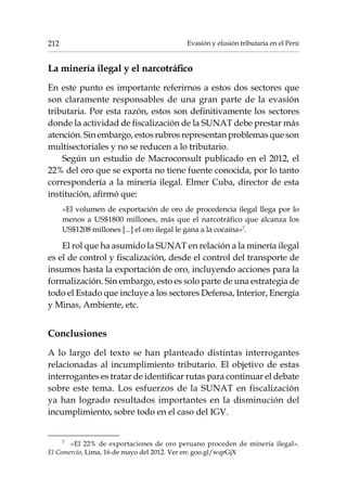 Evasión y elusión tributaria en el Perú212
La minería ilegal y el narcotráfico
En este punto es importante referirnos a estos dos sectores que
son claramente responsables de una gran parte de la evasión
tributaria. Por esta razón, estos son definitivamente los sectores
donde la actividad de fiscalización de la SUNAT debe prestar más
atención. Sin embargo, estos rubros representan problemas que son
multisectoriales y no se reducen a lo tributario.
Según un estudio de Macroconsult publicado en el 2012, el
22% del oro que se exporta no tiene fuente conocida, por lo tanto
correspondería a la minería ilegal. Elmer Cuba, director de esta
institución, afirmó que:
«El volumen de exportación de oro de procedencia ilegal llega por lo
menos a US$1800 millones, más que el narcotráfico que alcanza los
US$1208 millones [...] el oro ilegal le gana a la cocaína»7
.
El rol que ha asumido la SUNAT en relación a la minería ilegal
es el de control y fiscalización, desde el control del transporte de
insumos hasta la exportación de oro, incluyendo acciones para la
formalización. Sin embargo, esto es solo parte de una estrategia de
todo el Estado que incluye a los sectores Defensa, Interior, Energía
y Minas, Ambiente, etc.
Conclusiones
A lo largo del texto se han planteado distintas interrogantes
relacionadas al incumplimiento tributario. El objetivo de estas
interrogantes es tratar de identificar rutas para continuar el debate
sobre este tema. Los esfuerzos de la SUNAT en fiscalización
ya han logrado resultados importantes en la disminución del
incumplimiento, sobre todo en el caso del IGV.
7	
«El 22% de exportaciones de oro peruano proceden de minería ilegal».
El Comercio, Lima, 16 de mayo del 2012. Ver en: goo.gl/wqrGjX
 