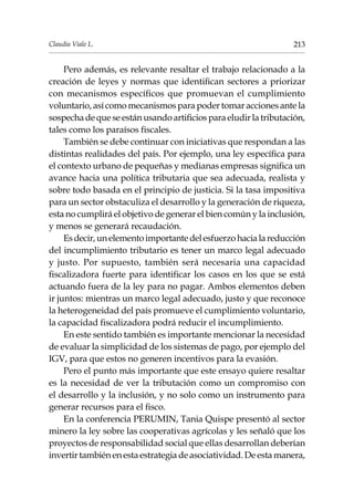 213Claudia Viale L.
Pero además, es relevante resaltar el trabajo relacionado a la
creación de leyes y normas que identifican sectores a priorizar
con mecanismos específicos que promuevan el cumplimiento
voluntario, así como mecanismos para poder tomar acciones ante la
sospecha de que se están usando artificios para eludir la tributación,
tales como los paraísos fiscales.
También se debe continuar con iniciativas que respondan a las
distintas realidades del país. Por ejemplo, una ley específica para
el contexto urbano de pequeñas y medianas empresas significa un
avance hacia una política tributaria que sea adecuada, realista y
sobre todo basada en el principio de justicia. Si la tasa impositiva
para un sector obstaculiza el desarrollo y la generación de riqueza,
esta no cumplirá el objetivo de generar el bien común y la inclusión,
y menos se generará recaudación.
Esdecir,unelementoimportantedelesfuerzohacialareducción
del incumplimiento tributario es tener un marco legal adecuado
y justo. Por supuesto, también será necesaria una capacidad
fiscalizadora fuerte para identificar los casos en los que se está
actuando fuera de la ley para no pagar. Ambos elementos deben
ir juntos: mientras un marco legal adecuado, justo y que reconoce
la heterogeneidad del país promueve el cumplimiento voluntario,
la capacidad fiscalizadora podrá reducir el incumplimiento.
En este sentido también es importante mencionar la necesidad
de evaluar la simplicidad de los sistemas de pago, por ejemplo del
IGV, para que estos no generen incentivos para la evasión.
Pero el punto más importante que este ensayo quiere resaltar
es la necesidad de ver la tributación como un compromiso con
el desarrollo y la inclusión, y no solo como un instrumento para
generar recursos para el fisco.
En la conferencia PERUMIN, Tania Quispe presentó al sector
minero la ley sobre las cooperativas agrícolas y les señaló que los
proyectos de responsabilidad social que ellas desarrollan deberían
invertir también en esta estrategia de asociatividad. De esta manera,
 