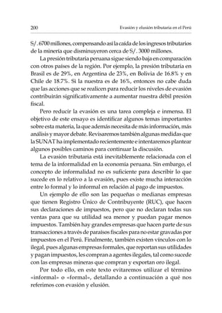 Evasión y elusión tributaria en el Perú200
S/.6700millones,compensandoasílacaídadelosingresostributarios
de la minería que disminuyeron cerca de S/. 3000 millones.
La presión tributaria peruana sigue siendo baja en comparación
con otros países de la región. Por ejemplo, la presión tributaria en
Brasil es de 29%, en Argentina de 23%, en Bolivia de 16.8% y en
Chile de 18.7%. Si la nuestra es de 16%, entonces no cabe duda
que las acciones que se realicen para reducir los niveles de evasión
contribuirán significativamente a aumentar nuestra débil presión
fiscal.
Pero reducir la evasión es una tarea compleja e inmensa. El
objetivo de este ensayo es identificar algunos temas importantes
sobre esta materia, la que además necesita de más información, más
análisisymayordebate.Revisaremostambiénalgunasmedidasque
la SUNAT ha implementado recientemente e intentaremos plantear
algunos posibles caminos para continuar la discusión.
La evasión tributaria está inevitablemente relacionada con el
tema de la informalidad en la economía peruana. Sin embargo, el
concepto de informalidad no es suficiente para describir lo que
sucede en lo relativo a la evasión, pues existe mucha interacción
entre lo formal y lo informal en relación al pago de impuestos.
Un ejemplo de ello son las pequeñas o medianas empresas
que tienen Registro Único de Contribuyente (RUC), que hacen
sus declaraciones de impuestos, pero que no declaran todas sus
ventas para que su utilidad sea menor y puedan pagar menos
impuestos. También hay grandes empresas que hacen parte de sus
transaccionesatravésdeparaísosfiscalesparanoestargravadaspor
impuestos en el Perú. Finalmente, también existen vínculos con lo
ilegal, pues algunas empresas formales, que reportan sus utilidades
y pagan impuestos, les compran a agentes ilegales, tal como sucede
con las empresas mineras que compran y exportan oro ilegal.
Por todo ello, en este texto evitaremos utilizar el término
«informal» o «formal», detallando a continuación a qué nos
referimos con evasión y elusión.
 