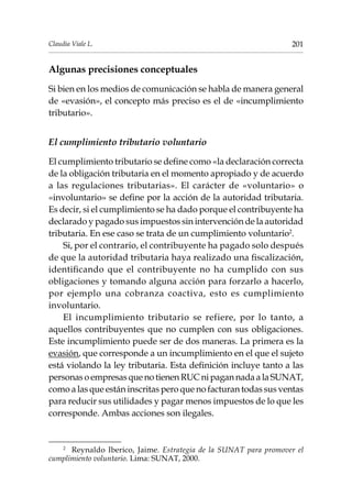 201Claudia Viale L.
Algunas precisiones conceptuales
Si bien en los medios de comunicación se habla de manera general
de «evasión», el concepto más preciso es el de «incumplimiento
tributario».
El cumplimiento tributario voluntario
El cumplimiento tributario se define como «la declaración correcta
de la obligación tributaria en el momento apropiado y de acuerdo
a las regulaciones tributarias». El carácter de «voluntario» o
«involuntario» se define por la acción de la autoridad tributaria.
Es decir, si el cumplimiento se ha dado porque el contribuyente ha
declarado y pagado sus impuestos sin intervención de la autoridad
tributaria. En ese caso se trata de un cumplimiento voluntario2
.
Si, por el contrario, el contribuyente ha pagado solo después
de que la autoridad tributaria haya realizado una fiscalización,
identificando que el contribuyente no ha cumplido con sus
obligaciones y tomando alguna acción para forzarlo a hacerlo,
por ejemplo una cobranza coactiva, esto es cumplimiento
involuntario.
El incumplimiento tributario se refiere, por lo tanto, a
aquellos contribuyentes que no cumplen con sus obligaciones.
Este incumplimiento puede ser de dos maneras. La primera es la
evasión, que corresponde a un incumplimiento en el que el sujeto
está violando la ley tributaria. Esta definición incluye tanto a las
personas o empresas que no tienen RUC ni pagan nada a la SUNAT,
como a las que están inscritas pero que no facturan todas sus ventas
para reducir sus utilidades y pagar menos impuestos de lo que les
corresponde. Ambas acciones son ilegales.
2	
Reynaldo Iberico, Jaime. Estrategia de la SUNAT para promover el
cumplimiento voluntario. Lima: SUNAT, 2000.
 