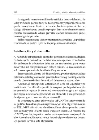 Evasión y elusión tributaria en el Perú202
La segunda manera es utilizando artificios dentro del marco de
la ley tributaria para reducir su base gravable y pagar menos de lo
que le corresponde. Es decir, se buscan las áreas grises dentro del
código tributario para beneficio propio. Esta segunda manera sería
elusión: reducción de la base gravable usando mecanismos que el
marco vigente permite.
En las secciones que vienen prestaremos atención a las políticas
relacionadas a ambos tipos de incumplimiento tributario.
La tributación y el desarrollo
Al hablar de tributación lo que todos pensamos es en recaudación.
Esdecir,quelarazóndeserdelatributaciónesgenerarrecaudación.
Sin embargo, la tributación debe ser un instrumento para lograr
desarrollo, un compromiso con el bien común. La recaudación es
solo un componente de la tributación y no todo.
En ese sentido, dentro del diseño de una política tributaria debe
haber una estrategia de cómo generar desarrollo y no simplemente
una de cómo maximizar la cantidad de recursos recaudados.
Además, el principio de la tributación debe ser la justicia y no
la eficiencia. Por ello, el requisito básico para que haya tributación
es que exista riqueza. Si no es así, no se puede exigir a un sujeto
que pague o se estaría generando un obstáculo a esa generación
de riqueza y, en consecuencia, al desarrollo.
Es de acuerdo a estos criterios que la SUNAT está reorientando
su gestión. Tania Quispe, en su presentación ante el gremio minero
en PERUMIN, afirmó que «la tributación es el compromiso con el
bien común y por lo tanto con la inclusión social». La reciente ley
n° 29972 para los pequeños productores agrarios es un ejemplo de
ello. A continuación revisaremos los principales elementos de esta
ley que nos llevan a esta afirmación.
 