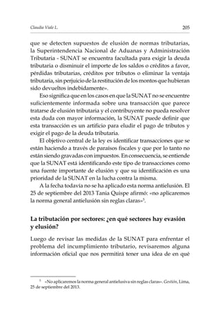 205Claudia Viale L.
que se detecten supuestos de elusión de normas tributarias,
la Superintendencia Nacional de Aduanas y Administración
Tributaria - SUNAT se encuentra facultada para exigir la deuda
tributaria o disminuir el importe de los saldos o créditos a favor,
pérdidas tributarias, créditos por tributos o eliminar la ventaja
tributaria, sin perjuicio de la restitución de los montos que hubieran
sido devueltos indebidamente».
Eso significa que en los casos en que la SUNAT no se encuentre
suficientemente informada sobre una transacción que parece
tratarse de elusión tributaria y el contribuyente no pueda resolver
esta duda con mayor información, la SUNAT puede definir que
esta transacción es un artificio para eludir el pago de tributos y
exigir el pago de la deuda tributaria.
El objetivo central de la ley es identificar transacciones que se
están haciendo a través de paraísos fiscales y que por lo tanto no
están siendo gravadas con impuestos. En consecuencia, se entiende
que la SUNAT está identificando este tipo de transacciones como
una fuente importante de elusión y que su identificación es una
prioridad de la SUNAT en la lucha contra la misma.
A la fecha todavía no se ha aplicado esta norma antielusión. El
25 de septiembre del 2013 Tania Quispe afirmó: «no aplicaremos
la norma general antielusión sin reglas claras»5
.
La tributación por sectores: ¿en qué sectores hay evasión
y elusión?
Luego de revisar las medidas de la SUNAT para enfrentar el
problema del incumplimiento tributario, revisaremos alguna
información oficial que nos permitirá tener una idea de en qué
5	
«No aplicaremos la norma general antielusiva sin reglas claras». Gestión, Lima,
25 de septiembre del 2013.
 