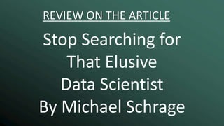 REVIEW ON THE ARTICLE
Stop Searching for
That Elusive
Data Scientist
By Michael Schrage
 