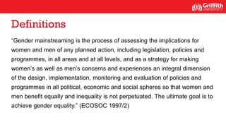 Definitions
“Gender mainstreaming is the process of assessing the implications for
women and men of any planned action, including legislation, policies and
programmes, in all areas and at all levels, and as a strategy for making
women’s as well as men’s concerns and experiences an integral dimension
of the design, implementation, monitoring and evaluation of policies and
programmes in all political, economic and social spheres so that women and
men benefit equally and inequality is not perpetuated. The ultimate goal is to
achieve gender equality.” (ECOSOC 1997/2)
 