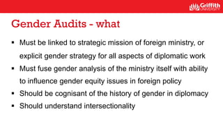 Gender Audits - what
 Must be linked to strategic mission of foreign ministry, or
explicit gender strategy for all aspects of diplomatic work
 Must fuse gender analysis of the ministry itself with ability
to influence gender equity issues in foreign policy
 Should be cognisant of the history of gender in diplomacy
 Should understand intersectionality
 