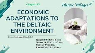 ECONOMIC
ADAPTATIONS TO
THE DELTAIC
ENVIRONMENT
Presented By: Sabuj Hossen
Student ID :191633, 4th Year
Sociology Discipline,
Khulna University, Khulna
Elusive Villages
Chapter: IV
Course: Sociology of Bangladesh
 