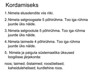 Kordamiseks Nimeta elusolendite viis riiki. Nimeta selgroogsete 5 põhirühma. Too iga rühma juurde üks näide. Nimeta selgrootute 5 põhirühma. Too iga rühma juurde üks näide. Nimeta taimede 4 põhirühma. Too iga rühma juurde üks näide. Nimeta ja paiguta süstemaatika üksused loogilisse järjekorda: roos; taimed; õistaimed; roosõielised; kaheidulehelised; kurdlehine roos. 