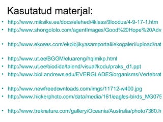 Kasutatud materjal: http://www.miksike.ee/docs/elehed/4klass/9loodus/4-9-17-1.htm   http://www.shongololo.com/agentImages/Good%20Hope%20Adventure/zebras.jpg   http://www.ekoses.com/ekolojikyasamportali/ekogaleri/upload/nature/ginko/Ginkgo_biloba_9-1-99_3.jpg   http://www.ut.ee/BGGM/eluareng/hqlmikp.html   http://www.ut.ee/biodida/taiend/visual/kodu/praks_d1.ppt   http://www.biol.andrews.edu/EVERGLADES/organisms/Vertebrates/vertebrates.png   http://www.newfreedownloads.com/imgs/11712-w400.jpg   http://www.hickerphoto.com/data/media/161/eagles-birds_MG0752.jpg   http://www.treknature.com/gallery/Oceania/Australia/photo7360.htm   