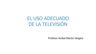 EL USO ADECUADO 
DE LA TELEVISIÓN 
Profesor Anibal Martin Vergara 
 