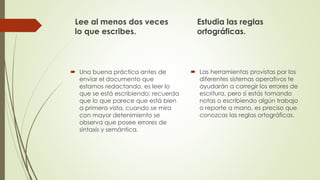 Lee al menos dos veces
lo que escribes.
 Una buena práctica antes de
enviar el documento que
estamos redactando, es leer lo
que se está escribiendo; recuerda
que lo que parece que está bien
a primera vista, cuando se mira
con mayor detenimiento se
observa que posee errores de
sintaxis y semántica.
Estudia las reglas
ortográficas.
 Las herramientas provistas por los
diferentes sistemas operativos te
ayudarán a corregir los errores de
escritura, pero si estás tomando
notas o escribiendo algún trabajo
o reporte a mano, es preciso que
conozcas las reglas ortográficas.
 