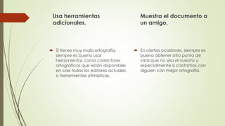 Usa herramientas
adicionales.
 Si tienes muy mala ortografía,
siempre es bueno usar
herramientas como correctores
ortográficos que están disponibles
en casi todos los editores actuales
o herramientas ofimáticas.
Muestra el documento a
un amigo.
 En ciertas ocasiones, siempre es
bueno obtener otro punto de
vista que no sea el nuestro y
especialmente si contamos con
alguien con mejor ortografía.
 