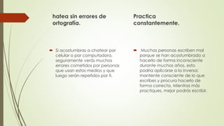 hatea sin errores de
ortografía.
 Si acostumbras a chatear por
celular o por computadora,
seguramente verás muchos
errores cometidos por personas
que usan estos medios y que
luego serán repetidos por ti.
Practica
constantemente.
 Muchas personas escriben mal
porque se han acostumbrado a
hacerlo de forma inconsciente
durante muchos años, esto
podría aplicarse a la inversa;
mantente consciente de lo que
escribes y procura hacerlo de
forma correcta. Mientras más
practiques, mejor podrás escribir.
 