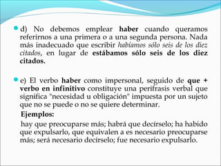d) No debemos emplear haber cuando queramos
referirnos a una primera o a una segunda persona. Nada
más inadecuado que escribir habíamos sólo seis de los diez
citados, en lugar de estábamos sólo seis de los diez
citados.
e) El verbo haber como impersonal, seguido de que +
verbo en infinitivo constituye una perífrasis verbal que
significa "necesidad u obligación" impuesta por un sujeto
que no se puede o no se quiere determinar.
Ejemplos:
hay que preocuparse más; habrá que decírselo; ha habido
que expulsarlo, que equivalen a es necesario preocuparse
más; será necesario decírselo; fue necesario expulsarlo.
 