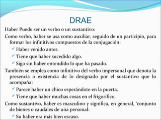 DRAE
Haber Puede ser un verbo o un sustantivo:
Como verbo, haber se usa como auxiliar, seguido de un participio, para
formar los infinitivos compuestos de la conjugación:
 Haber venido antes.
 Tiene que haber sucedido algo.
 Sigo sin haber entendido lo que ha pasado.
También se emplea como infinitivo del verbo impersonal que denota la
presencia o existencia de lo designado por el sustantivo que lo
acompaña:
 Parece haber un chico esperándote en la puerta.
 Tiene que haber muchas cosas en el frigorífico.
Como sustantivo, haber es masculino y significa, en general, ‘conjunto
de bienes o caudales de una personal:
 Su haber era más bien escaso.
 