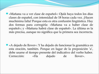 «Mañana va a ver clase de español»: Ojalá haya todos los días
clases de español, con intensidad de 18 horas cada vez. ¡Hacen
muchísima falta! Porque esta es otra confusión lingüística. Hay
dos formas para corregirla: «Mañana va a haber clase de
español»; y «Mañana habrá clase de español». La última es la
más precisa, aunque no significa que la primera sea incorrecta.
«A dejado de llover»: Y ha dejado de funcionar la gramática en
esta oración, también. Porque en lugar de la preposición ‘a’,
debe usarse el tiempo presente del indicativo del verbo haber.
Corrección: «Ha dejado de llover».
 