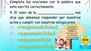 Completa las oraciones con la palabra que
esta escrita correctamente.
4. El valor de la _________________ nos
dice que debemos responder por nuestros
actos y cumplir con nuestras obligaciones.
Recuerda que…
Las palabras
terminadas en
bilidad se
escriben con b.
La respuesta
correcta es la b.
responsabilidad
Siguiente
pregunta
 