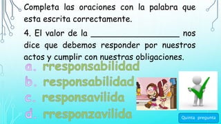 Completa las oraciones con la palabra que
esta escrita correctamente.
4. El valor de la _________________ nos
dice que debemos responder por nuestros
actos y cumplir con nuestras obligaciones.
Quinta pregunta
 