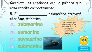 Completa las oraciones con la palabra que
esta escrita correctamente.
5. El _____________ colombiano atravesó
el océano Atlántico. Recuerda que…
las palabras que
comienzan por sub
se escriben con b.
La respuesta
correcta es la d.
submarino
Siguiente
pregunta
 