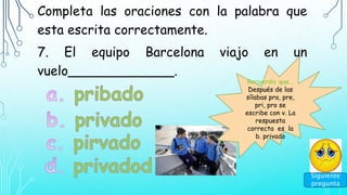 Completa las oraciones con la palabra que
esta escrita correctamente.
7. El equipo Barcelona viajo en un
vuelo_____________.
Siguiente
pregunta
Recuerda que…
Después de las
sílabas pra, pre,
pri, pro se
escribe con v. La
respuesta
correcta es la
b. privado
 