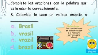 Completa las oraciones con la palabra que
esta escrita correctamente.
8. Colombia le saco un valioso empate a
____________.
Siguiente
pregunta
Recuerda que…
Las combinaciones
br se escriben con
b. la respuesta
correcta es la
a.Brasil
 