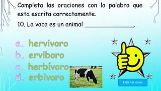 Completa las oraciones con la palabra que
esta escrita correctamente.
10. La vaca es un animal _____________.
Felicitaciones
 