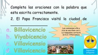 Completa las oraciones con la palabra que
esta escrita correctamente.
2. El Papa Francisco visitó la ciudad de
________________
Siguiente
pregunta
Recuerda que…
Los comienzos villa y
vice se escriben con v.
La respuesta correcta
es la d. Villavicencio
 