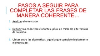 PASOS A SEGUIR PARA 
COMPLETAR LAS FRASES DE 
MANERA COHERENTE… 
1. Analizar el enunciado. 
2. Deducir los conectores faltantes, pero sin mirar las alternativas 
de solución. 
3. Ubicar entre las alternativas, aquella que complete lógicamente 
el enunciado. 
 