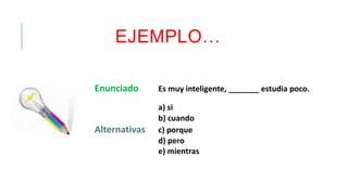 EJEMPLO… 
Enunciado Es muy inteligente, _______ estudia poco. 
a) si 
b) cuando 
Alternativas c) porque 
d) pero 
e) mientras 
 
