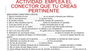 ACTIVIDAD: EMPLEA EL 
CONECTOR QUE TU CREAS 
PERTINENTE 
EJERCICIOSDE CONECTORES LÓGICOS 
1. Quería invitarla al cine……………………… no se atrevió a llamarla por teléfono. 
2. Ella es muy generosa,………………….la aprecio tanto. 
3. Él estudia mucho…………………no aprende manejo de conectores. 
4. Ella es más estudiosa que tú, ……………. todos la consideran un ejemplo. 
5. Tuvo que tomar un taxi ………………. estaba retrasada para la cita. 
6. Corrió a la casa de su madre ……………..le avisaron que ella estaba enferma. 
7. …………………. que lo presionaron, no delató a sus compañeros. 
8. Ven a mi casa esta tarde …………….. mi padre tiene un negocio que proponerte. 
9. Demostró ser una buena mujer, …………………………… se ganó el respeto de sus hijastros. 
10. Logró su objetivo de llegar a la Universidad, …………………. no tuvo el apoyo total de sus 
padres. 
11. La cliente se quejó con el gerente ………..... el vendedor la atendió de mala manera. 
12. Defendió sus puntos de vista, ………………….no fue escuchado. 
13. Se fue de excursión ………………….la intensa lluvia. 
14. Terminó de trabajar después de la medianoche;……………… estaba cansado e irritable. 
15. Me iré antes de que llegue Carlos …………………no quiero encontrarme con él. 
16. Hacía dibujos durante la clase en vez de atender al profesor,…………………. le fue mal en el 
examen. 
 