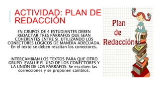 ACTIVIDAD: PLAN DE 
REDACCIÓN 
EN GRUPOS DE 4 ESTUDIANTES DEBEN 
REDACTAR TRES PÁRRAFOS QUE SEAN 
COHERENTES ENTRE SI, UTILIZANDO LOS 
CONECTORES LÓGICOS DE MANERA ADECUADA. 
En el texto se deben resaltan los conectores. 
INTERCAMBIAN LOS TEXTOS PARA QUE OTRO 
GRUPO EVALUE EL USO DE LOS CONECTORES Y 
LA UNIÓN DE LOS PÁRRAFOS. Se escriben las 
correcciones y se proponen cambios. 
 