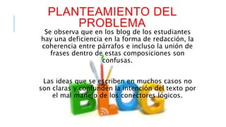 PLANTEAMIENTO DEL 
PROBLEMA 
Se observa que en los blog de los estudiantes 
hay una deficiencia en la forma de redacción, la 
coherencia entre párrafos e incluso la unión de 
frases dentro de estas composiciones son 
confusas. 
Las ideas que se escriben en muchos casos no 
son claras y confunden la intención del texto por 
el mal manejo de los conectores lógicos. 
 