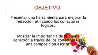 OBJETIVO 
Presentar una herramienta para mejorar la 
redacción utilizando los conectores 
lógicos. 
Mostrar la importancia de la buena 
conexión a través de los conectores en 
una composición escrita. 
 