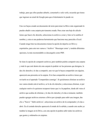 trabajo, para que ellos puedan editarlo, comentarlo o solo verlo, recuerda que tienes
que ingresar un email de Google para que el destinatario lo pueda ver.
Una vez hayas creado un documento de texto para tener tu Drive más organizado lo
puedes añadir a una carpeta previamente creada. Para crear una hoja de cálculo
tienes que hacer clic derecho, seleccionas tu archivo a crear y listo se le cambia el
nombre; y esta es una poderosa herramienta que funciona muy parecida a Excel.
Cuando tenga listo tus documentos tienen la opción de dejarlos en Drive y
exportarlos, para esto nos vamos a ¨Archivo¨ ¨Descargar como¨ y tendrás diferentes
opciones, la más recomendable es descargarlo como PDF.
Se tiene la opción de compartir archivos; pero también podrás compartir una carpeta
y todo lo que esté dentro de esta carpeta lo podrán ver las personas que designes, le
das clic derecho y le das a compartir, una vez que lo hayas compartido con alguien,
aparecerá una personita en la carpeta. Si te han compartido un archivo tienes que
revisarlo en el apartado ¨Compartidos conmigo¨. Si quisiéramos eliminar un archivo
nos vamos donde está el archivo, se le da clic derecho y seleccionas eliminar, si por
cualquier motivo lo quisieras recuperar tienes que ir a la papelera, desde ahí veras el
archivo que acabas de eliminar, y le das clic derecho y le das a restaurar, también
puedes agregar archivos externos a Drive por ejemplo para subir una imagen, das
clic a ¨Nuevo¨ ¨Subir archivos¨, seleccionas un archivo de tú computador y le das a
abrir. En el costado derecho aparecerá el estado de la subida y cuando esto acabe ya
tendrás la imagen en tú Drive, con esta opción tú podrás subir todos los archivos
que gustes y ordenarlos en carpetas.
 