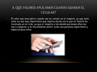 8. QUE VALORES APLICAMOS CUANDO USAMOS EL
CELULAR?
• El valor que mas aplico cuando uso mi celular es el respeto, ya que este
valor es uno muy importante que implica mucho en lo que mi familia ha
inculcado en mi vida, ya que si respeto a las demás personas ellos me
van a respetar a mi haciéndome sentir como una persona importante y
especial para ellos.
 