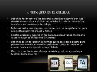 1. NETIQUETA EN EL CELULAR
• Debemos hacer sentir a las personas especiales dejando a un lado
nuestro celular, debe existir el respeto hacia cada ser humano sin
importar cuanto avance la tecnología
• Debemos evitar que el celular se convierta en un compañero fiel para
eso existen nuestros amigos y familia
• Existen espacios y lugares en los cuales no necesitamos el celular a
veces lo mejor es olvidar que lo tenemos
• Debemos dejar de ignorar las normas que la sociedad a puesto para
protegernos como lo es cuando conducimos cuando estamos en un
espacio donde este aparato esta prohibido
• Mostrar a los demás que el respeto existe y así dar ejemplo que
tenemos buenos valores
 