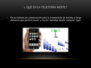 2. QUÉ ES LA TELEFONÍA MÓVIL?
• Es un sistema de comunicación para la transmisión de sonidos a larga
distancia que permite hacer y recibir llamadas desde cualquier lugar.
 