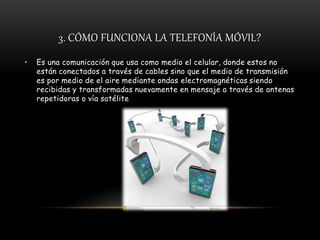 3. CÓMO FUNCIONA LA TELEFONÍA MÓVIL?
• Es una comunicación que usa como medio el celular, donde estos no
están conectados a través de cables sino que el medio de transmisión
es por medio de el aire mediante ondas electromagnéticas siendo
recibidas y transformadas nuevamente en mensaje a través de antenas
repetidoras o vía satélite
 