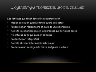 4. QUÉ VENTAJAS TE OFRECE EL USO DEL CELULAR?
Las ventajas que traen estos útiles aparatos son
• Hablar con quien quieras donde quiera que estés
• Puedes llamar rápidamente en caso de una emergencia
• Facilita la comunicación con las personas que no tienes cerca
• Te enteras de lo que pasa en el mundo
• Puedes tomar fotografías
• Facilita obtener información sobre algo
• Puedes enviar mensajes de texto, imágenes o videos
 
