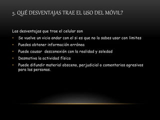 5. QUÉ DESVENTAJAS TRAE EL USO DEL MÓVIL?
Las desventajas que trae el celular son
• Se vuelve un vicio andar con el si es que no lo sabes usar con limites
• Puedes obtener información errónea
• Puede causar desconexión con la realidad y soledad
• Desmotiva la actividad física
• Puede difundir material obsceno, perjudicial o comentarios agresivos
para las personas.
 