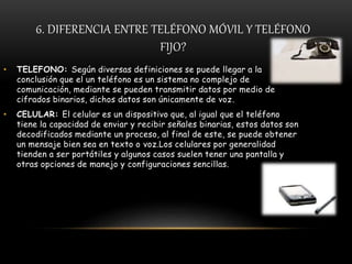 6. DIFERENCIA ENTRE TELÉFONO MÓVIL Y TELÉFONO
FIJO?
• TELEFONO: Según diversas definiciones se puede llegar a la
conclusión que el un teléfono es un sistema no complejo de
comunicación, mediante se pueden transmitir datos por medio de
cifrados binarios, dichos datos son únicamente de voz.
• CELULAR: El celular es un dispositivo que, al igual que el teléfono
tiene la capacidad de enviar y recibir señales binarias, estos datos son
decodificados mediante un proceso, al final de este, se puede obtener
un mensaje bien sea en texto o voz.Los celulares por generalidad
tienden a ser portátiles y algunos casos suelen tener una pantalla y
otras opciones de manejo y configuraciones sencillas.
 