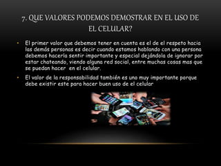7. QUE VALORES PODEMOS DEMOSTRAR EN EL USO DE
EL CELULAR?
• El primer valor que debemos tener en cuenta es el de el respeto hacia
las demás personas es decir cuando estamos hablando con una persona
debemos hacerla sentir importante y especial dejándola de ignorar por
estar chateando, viendo alguna red social, entre muchas cosas mas que
se puedan hacer en el celular.
• El valor de la responsabilidad también es uno muy importante porque
debe existir este para hacer buen uso de el celular
 