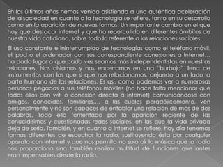 En los últimos años hemos venido asistiendo a una auténtica aceleración
de la sociedad en cuanto a la tecnología se refiere, tanto en su desarrollo
como en la aparición de nuevas formas. Un importante cambio en el que
hay que destacar Internet y que ha repercutido en diferentes ámbitos de
nuestra vida cotidiana, sobre todo lo referente a las relaciones sociales.
El uso constante e ininterrumpido de tecnologías como el teléfono móvil,
el ipod o el ordenador con sus correspondiente conexiones a Internet…
ha dado lugar a que cada vez seamos más independentistas en nuestras
relaciones. Nos aislamos y nos encerramos en una “burbuja” llena de
instrumentos con los que sí que nos relacionamos, dejando a un lado la
parte humana de las relaciones. Es así, como podemos ver a numerosas
personas pegadas a sus teléfonos móviles (no hace falta mencionar que
todos ellos con wifi o conexión directa a Internet) comunicándose con
amigos, conocidos, familiares…, a las cuales paradójicamente, ven
personalmente y no son capaces de entablar una relación de más de dos
palabras. Todo ello fomentado por la aparición reciente de las
conocidísimas y cuestionadas redes sociales, en las que la vida privada
deja de serlo. También, y en cuanto a internet se refiere, hoy día tenemos
formas diferentes de escuchar la radio, sustituyendo ésta por cualquier
aparato con internet y que nos permita no solo oír la música que la radio
nos proporciona sino también realizar multitud de funciones que antes
eran impensables desde la radio.
 