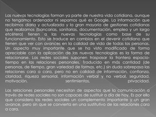 Las nuevas tecnologías forman ya parte de nuestra vida cotidiana, aunque
no tengamos ordenador ni sepamos qué es Google. La información que
recibimos diaria y actualizada y la gran mayoría de gestiones cotidianas
que realizamos (bancarias, sanitarias, documentación, empleo y un largo
etcétera) tienen a las nuevas tecnologías como base de su
funcionamiento. Esto se traduce en cambios en el devenir cotidiano que
tienen que ver con avances en la calidad de vida de todas las personas.
Un aspecto muy importante que se ha visto modificado de forma
apreciable con la aplicación de las nuevas tecnologías es la forma de
relacionarse. Las redes sociales suponen traspasar la frontera espacio-
tiempo en las relaciones personales. Traducido en más cantidad (de
personas, de tiempo, gran variedad de formas, etc.) sin duda sobrepasa las
relaciones cara a cara, pero no en calidad de información, confianza,
claridad, riqueza sensorial, información verbal y no verbal, seguridad,
motivación, sentimientos, privacidad.
Las relaciones personales necesitan de aspectos que la comunicación a
través de redes sociales no son capaces de sustituir a día de hoy. Es por ello
que considero las redes sociales un complemento importante y un gran
avance, pero sin que se convierta en una sustitutivo de las relaciones cara
a cara.
 