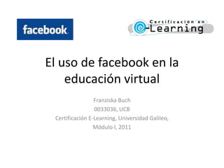 El uso de facebook en la educación virtual Franziska Buch 0033036, UCB Certificación E-Learning, Universidad Galileo, Módulo I, 2011 