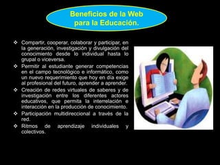  Compartir, cooperar, colaborar y participar, en
la generación, investigación y divulgación del
conocimiento desde lo individual hasta lo
grupal o viceversa.
 Permitir al estudiante generar competencias
en el campo tecnológico e informático, como
un nuevo requerimiento que hoy en día exige
al profesional del futuro, aprender a aprender.
 Creación de redes virtuales de saberes y de
investigación entre los diferentes actores
educativos, que permita la interrelación e
interacción en la producción de conocimiento.
 Participación multidireccional a través de la
red.
 Ritmos de aprendizaje individuales y
colectivos.
Beneficios de la Web
para la Educación.
 