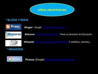 sitios electrónicas
* BLOGS Y WIKIS
Bitácoras http://www.bitacoras.com Tiene un directorio de Educación.
Blogger - Google http://www.blogger.com
Wikipedia http://es.wikipedia.org/wiki/Portada Y wikilibros, wikicitas...
* IMAGENES
Picassa (Google) http://picasaweb.google.es
 