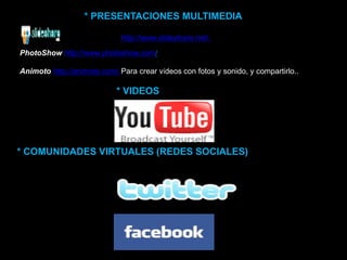* PRESENTACIONES MULTIMEDIA
SlideShare http://www.slideshare.net/.
PhotoShow http://www.photoshow.com/
Animoto http://animoto.com/ Para crear vídeos con fotos y sonido, y compartirlo..
* VIDEOS
* COMUNIDADES VIRTUALES (REDES SOCIALES)
 