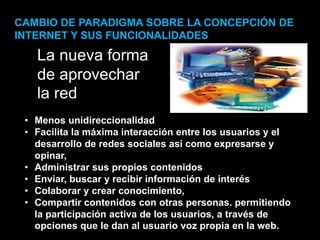 • Menos unidireccionalidad
• Facilita la máxima interacción entre los usuarios y el
desarrollo de redes sociales así como expresarse y
opinar,
• Administrar sus propios contenidos
• Enviar, buscar y recibir información de interés
• Colaborar y crear conocimiento,
• Compartir contenidos con otras personas. permitiendo
la participación activa de los usuarios, a través de
opciones que le dan al usuario voz propia en la web.
La nueva forma
de aprovechar
la red
CAMBIO DE PARADIGMA SOBRE LA CONCEPCIÓN DE
INTERNET Y SUS FUNCIONALIDADES
 