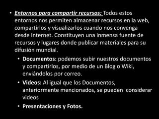 • Entornos para compartir recursos: Todos estos
entornos nos permiten almacenar recursos en la web,
compartirlos y visualizarlos cuando nos convenga
desde Internet. Constituyen una inmensa fuente de
recursos y lugares donde publicar materiales para su
difusión mundial.
• Documentos: podemos subir nuestros documentos
y compartirlos, por medio de un Blog o Wiki,
enviándolos por correo.
• Videos: Al igual que los Documentos,
anteriormente mencionados, se pueden considerar
videos
• Presentaciones y Fotos.
 